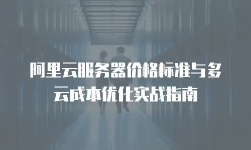 阿里云服务器价格标准与多云成本优化实战指南