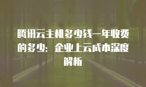 腾讯云主机多少钱一年收费的多少：企业上云成本深度解析