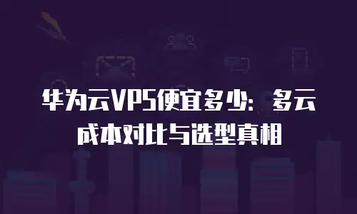 华为云VPS便宜多少：多云成本对比与选型真相