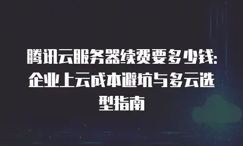 腾讯云服务器续费要多少钱：企业上云成本避坑与多云选型指南