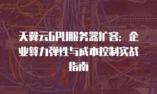 天翼云GPU服务器扩容：企业算力弹性与成本控制实战指南