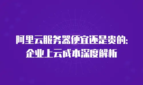 阿里云服务器便宜还是贵的：企业上云成本深度解析