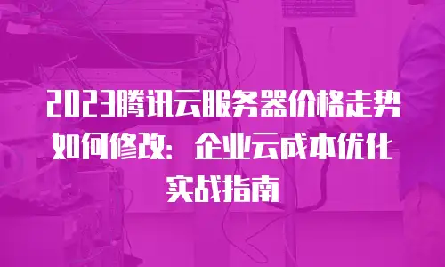2023腾讯云服务器价格走势如何修改：企业云成本优化实战指南