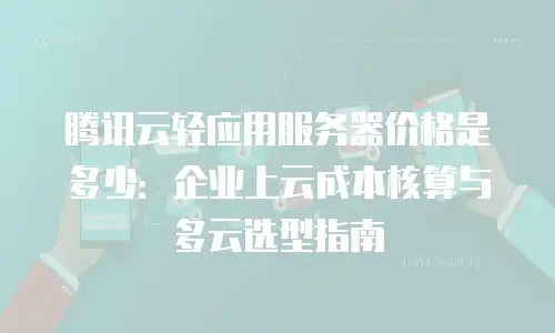 腾讯云轻应用服务器价格是多少：企业上云成本核算与多云选型指南