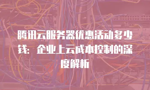 腾讯云服务器优惠活动多少钱：企业上云成本控制的深度解析