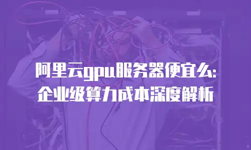 阿里云gpu服务器便宜么：企业级算力成本深度解析