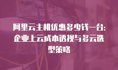 阿里云主机优惠多少钱一台：企业上云成本透视与多云选型策略