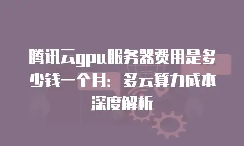 腾讯云gpu服务器费用是多少钱一个月：多云算力成本深度解析