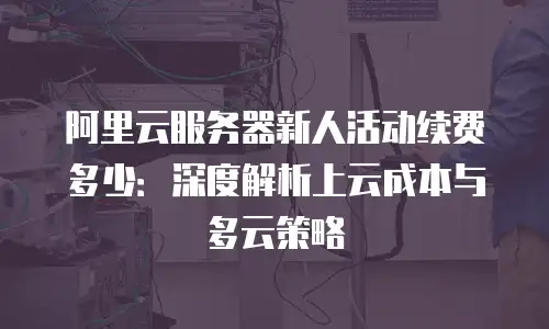 阿里云服务器新人活动续费多少：深度解析上云成本与多云策略
