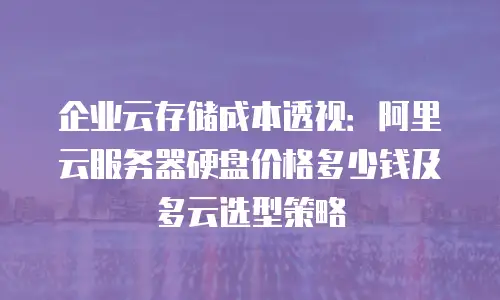 企业云存储成本透视：阿里云服务器硬盘价格多少钱及多云选型策略