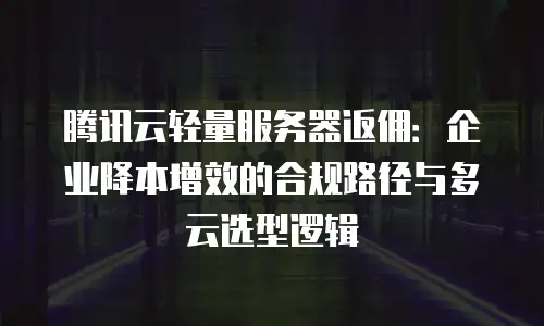 腾讯云轻量服务器返佣：企业降本增效的合规路径与多云选型逻辑