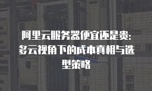 阿里云服务器便宜还是贵：多云视角下的成本真相与选型策略