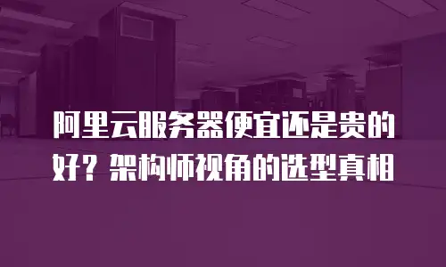 阿里云服务器便宜还是贵的好？架构师视角的选型真相