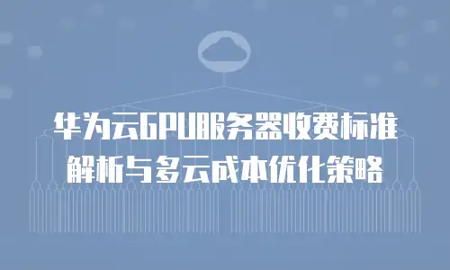 华为云GPU服务器收费标准解析与多云成本优化策略