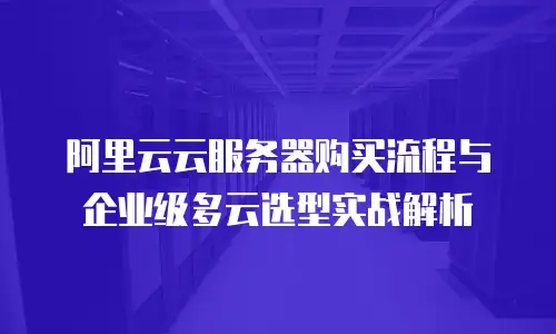 阿里云云服务器购买流程与企业级多云选型实战解析