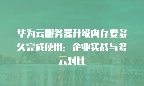 华为云服务器升级内存要多久完成使用：企业实战与多云对比