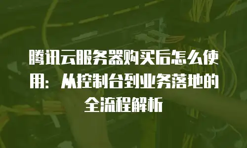 腾讯云服务器购买后怎么使用：从控制台到业务落地的全流程解析