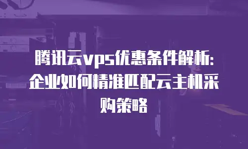 腾讯云vps优惠条件解析：企业如何精准匹配云主机采购策略