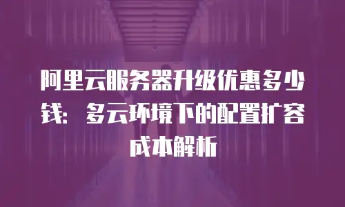 阿里云服务器升级优惠多少钱：多云环境下的配置扩容成本解析