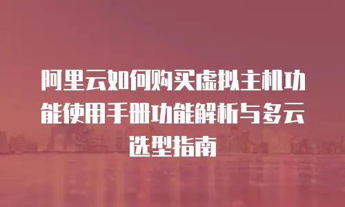 阿里云如何购买虚拟主机功能使用手册功能解析与多云选型指南