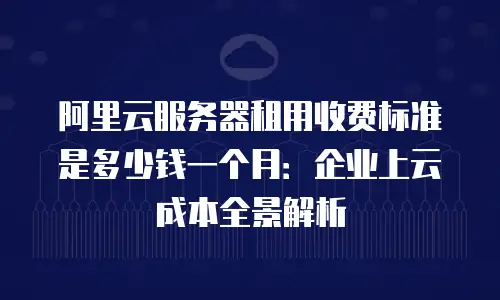 阿里云服务器租用收费标准是多少钱一个月：企业上云成本全景解析