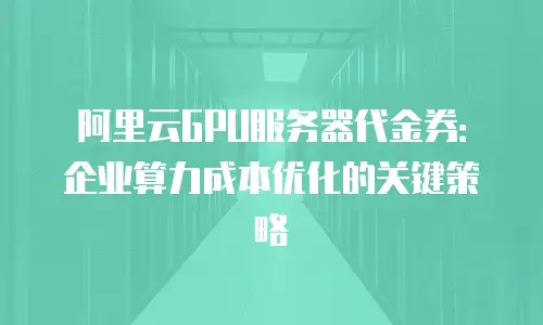 阿里云GPU服务器代金券：企业算力成本优化的关键策略