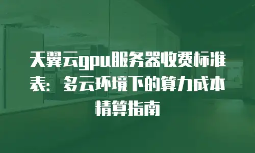 天翼云gpu服务器收费标准表：多云环境下的算力成本精算指南