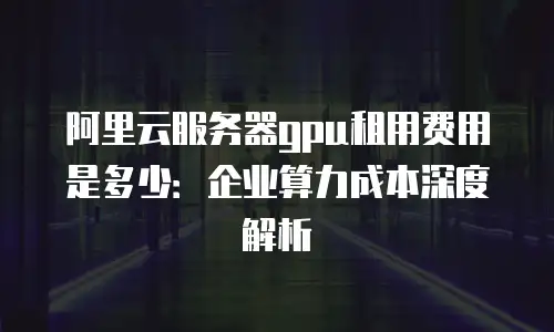 阿里云服务器gpu租用费用是多少：企业算力成本深度解析