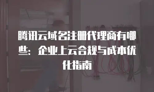 腾讯云域名注册代理商有哪些：企业上云合规与成本优化指南