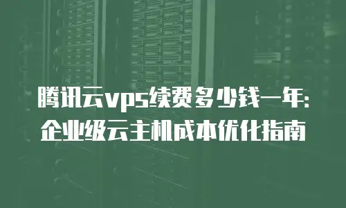 腾讯云vps续费多少钱一年：企业级云主机成本优化指南