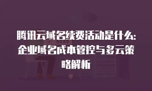 腾讯云域名续费活动是什么：企业域名成本管控与多云策略解析