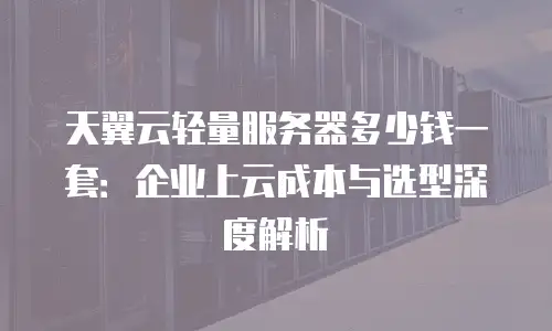 天翼云轻量服务器多少钱一套：企业上云成本与选型深度解析
