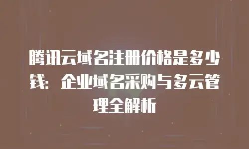 腾讯云域名注册价格是多少钱：企业域名采购与多云管理全解析