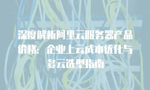 深度解析阿里云服务器产品价格：企业上云成本优化与多云选型指南