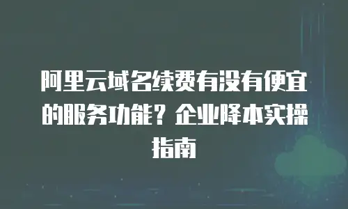 阿里云域名续费有没有便宜的服务功能？企业降本实操指南