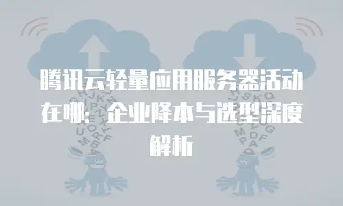 腾讯云轻量应用服务器活动在哪：企业降本与选型深度解析