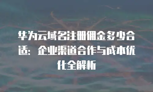 华为云域名注册佣金多少合适：企业渠道合作与成本优化全解析