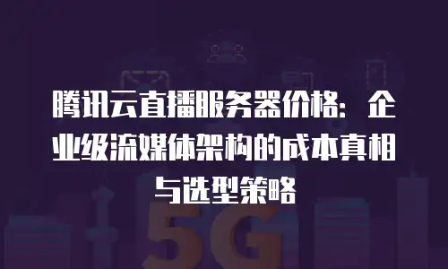 腾讯云直播服务器价格：企业级流媒体架构的成本真相与选型策略