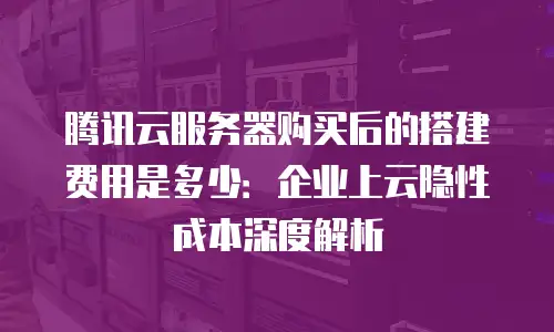 腾讯云服务器购买后的搭建费用是多少：企业上云隐性成本深度解析