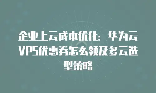 企业上云成本优化：华为云VPS优惠券怎么领及多云选型策略