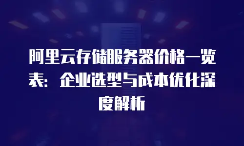 阿里云存储服务器价格一览表：企业选型与成本优化深度解析