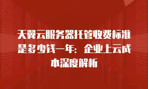 天翼云服务器托管收费标准是多少钱一年：企业上云成本深度解析