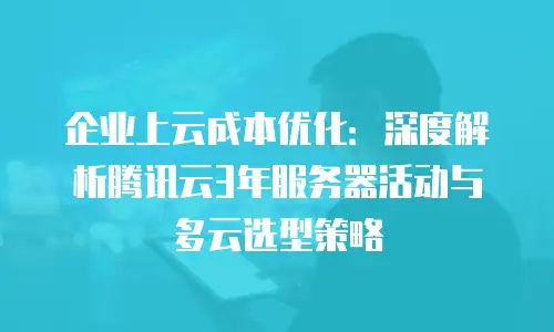 企业上云成本优化：深度解析腾讯云3年服务器活动与多云选型策略