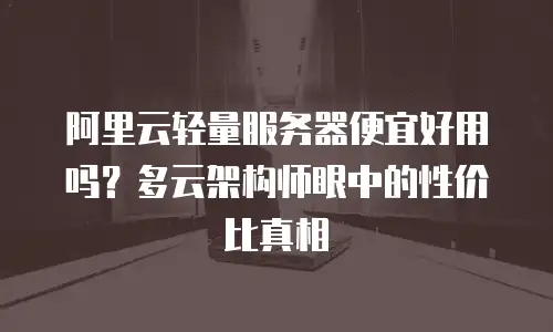 阿里云轻量服务器便宜好用吗？多云架构师眼中的性价比真相