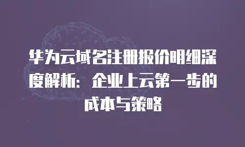 华为云域名注册报价明细深度解析：企业上云第一步的成本与策略