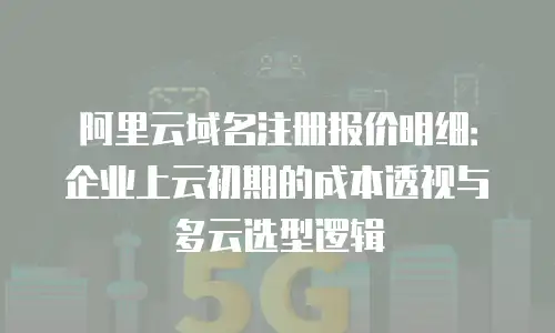 阿里云域名注册报价明细：企业上云初期的成本透视与多云选型逻辑