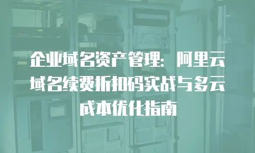 企业域名资产管理：阿里云域名续费折扣码实战与多云成本优化指南