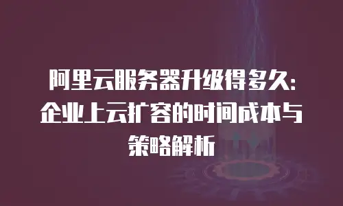 阿里云服务器升级得多久：企业上云扩容的时间成本与策略解析