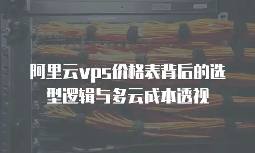 阿里云vps价格表背后的选型逻辑与多云成本透视