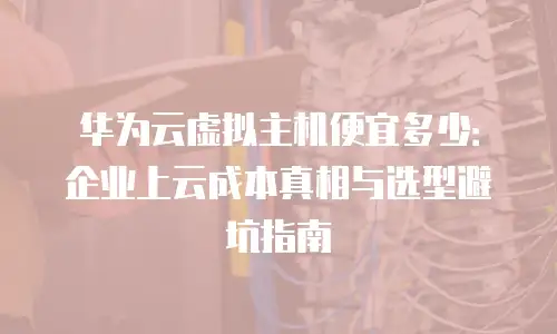 华为云虚拟主机便宜多少：企业上云成本真相与选型避坑指南